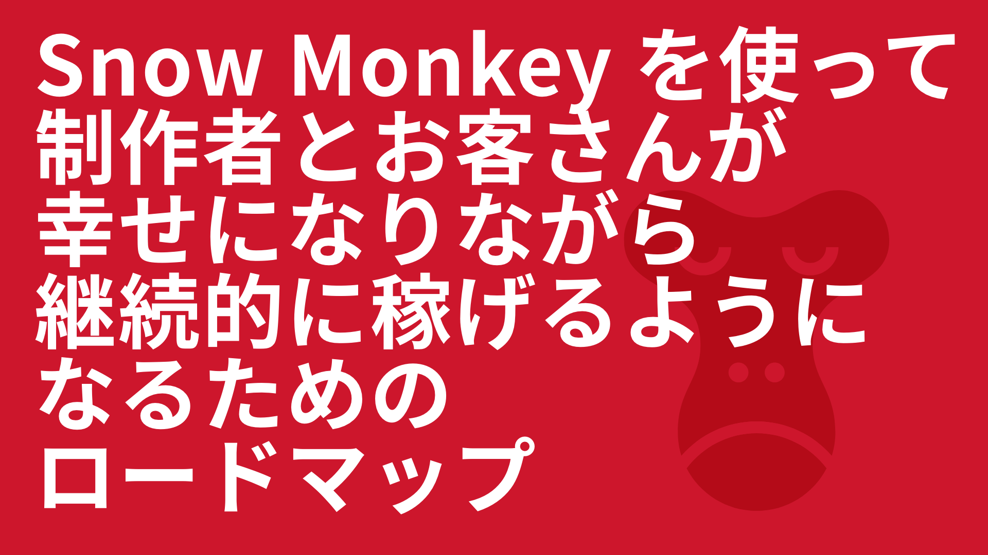 Snow Monkey を使って制作者とお客さんが幸せになりながら継続的に稼げるようになるためのロードマップ